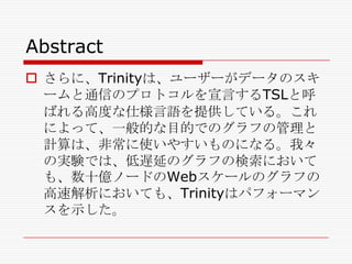 Abstract
 さらに、Trinityは、ユーザーがデータのスキ
ームと通信のプロトコルを宣言するTSLと呼
ばれる高度な仕様言語を提供している。これ
によって、一般的な目的でのグラフの管理と
計算は、非常に使いやすいものになる。我々
の実験では、低遅延のグラフの検索において
も、数十億ノードのWebスケールのグラフの
高速解析においても、Trinityはパフォーマン
スを示した。

 