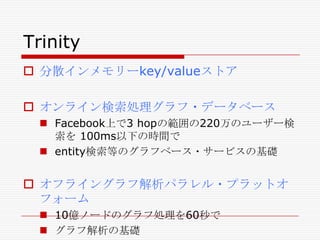 Trinity
 分散インメモリーkey/valueストア
 オンライン検索処理グラフ・データベース
 Facebook上で3 hopの範囲の220万のユーザー検
索を 100ms以下の時間で
 entity検索等のグラフベース・サービスの基礎

 オフライングラフ解析パラレル・プラットオ
フォーム
 10億ノードのグラフ処理を60秒で
 グラフ解析の基礎

 
