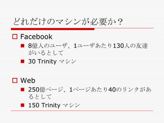 どれだけのマシンが必要か？
 Facebook
 8億人のユーザ、1ユーザあたり130人の友達
がいるとして
 30 Trinity マシン

 Web
 250億ページ、1ページあたり40のリンクがあ
るとして
 150 Trinity マシン

 