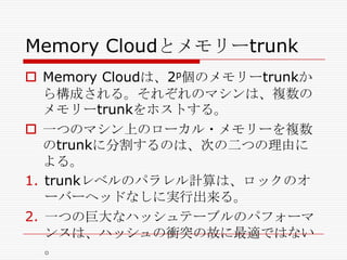 Memory Cloudとメモリーtrunk
 Memory Cloudは、2p個のメモリーtrunkか
ら構成される。それぞれのマシンは、複数の
メモリーtrunkをホストする。
 一つのマシン上のローカル・メモリーを複数
のtrunkに分割するのは、次の二つの理由に
よる。
1. trunkレベルのパラレル計算は、ロックのオ
ーバーヘッドなしに実行出来る。
2. 一つの巨大なハッシュテーブルのパフォーマ
ンスは、ハッシュの衝突の故に最適ではない
。

 