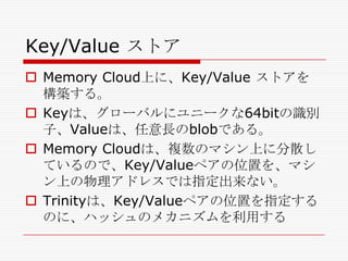Key/Value ストア
 Memory Cloud上に、Key/Value ストアを
構築する。
 Keyは、グローバルにユニークな64bitの識別
子、Valueは、任意長のblobである。
 Memory Cloudは、複数のマシン上に分散し
ているので、Key/Valueペアの位置を、マシ
ン上の物理アドレスでは指定出来ない。
 Trinityは、Key/Valueペアの位置を指定する
のに、ハッシュのメカニズムを利用する

 