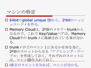 マシンの特定
 64bitのglobal unique IDから、2pbitのハッシ
ュコード i を作る。
 Memory Cloudは、2p個のメモリーtrunkから
なるので、これで Key/Valueペアは、Memory
Cloud中の trunk i に格納されている事が分か
る。
 trunk i がどのマシン上にあるかを知る為に、
2p個のスロットからなる「アドレシング・テー
ブル」を作成しておく。それぞれのスロットに
は、マシンIDを入れておく。
 i番目のスロットをみれば、マシンが分かる。

 