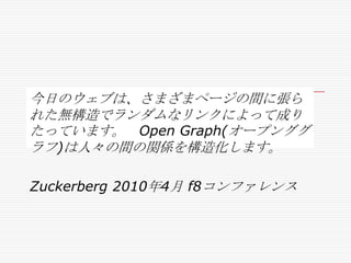 今日のウェブは、さまざまページの間に張ら
れた無構造でランダムなリンクによって成り
たっています。 Open Graph(オープンググ
ラフ)は人々の間の関係を構造化します。
Zuckerberg 2010年4月 f8コンファレンス

 