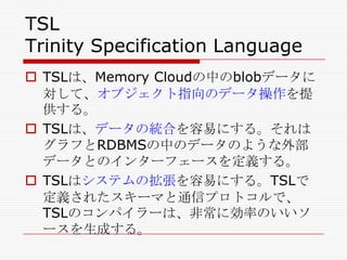 TSL
Trinity Specification Language
 TSLは、Memory Cloudの中のblobデータに
対して、オブジェクト指向のデータ操作を提
供する。
 TSLは、データの統合を容易にする。それは
グラフとRDBMSの中のデータのような外部
データとのインターフェースを定義する。
 TSLはシステムの拡張を容易にする。TSLで
定義されたスキーマと通信プロトコルで、
TSLのコンパイラーは、非常に効率のいいソ
ースを生成する。

 