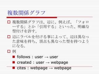 複数関係グラフ
 複数関係グラフは、辺に、例えば、「フォロ
ーする」とか「引用する」といった、明確な
型付けを許す。
 辺にラベルを付ける事によって、辺は異なっ
た意味を持ち、頂点も異なった型を持つよう
になる。
 例
 follows : user → user
 created : user → webpage
 cites : webpage → webpage

 
