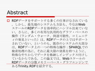 Abstract
 RDFデータをサポートする多くの仕事がなされている
。しかし、最先端のシステムも方法も、今なおWeb
スケールのRDFデータを効率的にハンドル出来ていな
い。さらに、多くの有用な汎用的なグラフ・ベースの
操作（ランダム・ウォーク、到達可能性、コミュニテ
ィの発見といった）は、RDFデータの上ではサポート
されていない。というのも、既存のシステムの大部分
は、RDFデータ上の一つの特殊な操作：SPARQLでの
検索処理の為に、それに最大限の効果を持つように、
特殊なやりからでデータを格納しインデックス付けし
ているからである。この論文では、Webスケールの
RDFデータの分散メモリーベース・グラフエンジンで
あるTrinity.RDFを紹介する。

 