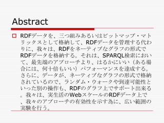 Abstract
 RDFデータを、三つ組みあるいはビットマップ・マト
リックスとして格納して、RDFデータを管理する代わ
りに、我々は、RDFをネーティブなグラフの形式で
RDFデータを格納する。それは、SPARQL検索におい
て、最先端のアプローチより、はるかにいい（ある場
合には、何十倍もいい）パフォーマンスを達成する。
さらに、データが、ネーティブなグラフの形式で格納
されているので、ランダム・ウォークや到達可能性と
いった別の操作も、RDFのグラフ上でサポート出来る
。我々は、実生活のWebスケールのRDFデータ上で
、我々のアプローチの有効性を示す為に、広い範囲の
実験を行う。

 