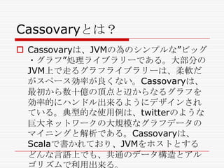 Cassovaryとは？
 Cassovaryは、JVMの為のシンプルな‖ビッグ
・グラフ‖処理ライブラリーである。大部分の
JVM上で走るグラフライブラリーは、柔軟だ
がスペース効率が良くない。Cassovaryは、
最初から数十億の頂点と辺からなるグラフを
効率的にハンドル出来るようにデザインされ
ている。典型的な使用例は、twitterのような
巨大ネットワークの大規模なグラフデータの
マイニングと解析である。Cassovaryは、
Scalaで書かれており、JVMをホストとする
どんな言語上でも、共通のデータ構造とアル
ゴリズムで利用出来る。

 