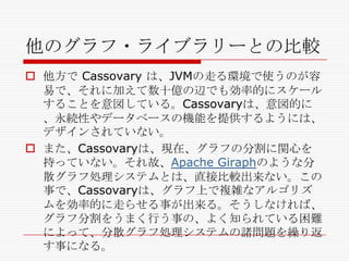 他のグラフ・ライブラリーとの比較
 他方で Cassovary は、JVMの走る環境で使うのが容
易で、それに加えて数十億の辺でも効率的にスケール
することを意図している。Cassovaryは、意図的に
、永続性やデータベースの機能を提供するようには、
デザインされていない。
 また、Cassovaryは、現在、グラフの分割に関心を
持っていない。それ故、Apache Giraphのような分
散グラフ処理システムとは、直接比較出来ない。この
事で、Cassovaryは、グラフ上で複雑なアルゴリズ
ムを効率的に走らせる事が出来る。そうしなければ、
グラフ分割をうまく行う事の、よく知られている困難
によって、分散グラフ処理システムの諸問題を繰り返
す事になる。

 