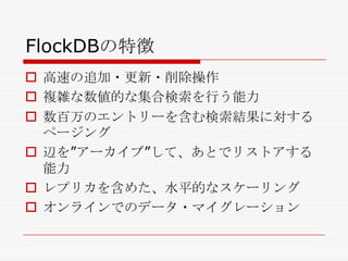FlockDBの特徴
 高速の追加・更新・削除操作
 複雑な数値的な集合検索を行う能力
 数百万のエントリーを含む検索結果に対する
ページング
 辺を‖アーカイブ‖して、あとでリストアする
能力
 レプリカを含めた、水平的なスケーリング
 オンラインでのデータ・マイグレーション

 