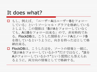 It does what?
 もし、例えば、「ユーザーAはユーザーBをフォロー
している」というソーシャル・グラフを格納している
としよう。この関係は「BがAをフォローしていなく
ても、AはBをフォロー出来る」ので、非対称的であ
る。FlockDBは、こうした関係をノードAはノードB
を指しているというように、向きを持った辺として格
納出来る。
 FlockDBは、こうした辺を、ソートの情報と一緒に、
‖誰がAをフォローしているか？‖だけではなく、‖誰を
Aがフォローしているか？‖という質問にも答えられ
るように、両方向の情報としてで格納する。

 