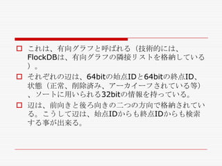  これは、有向グラフと呼ばれる（技術的には、
FlockDBは、有向グラフの隣接リストを格納している
）。
 それぞれの辺は、64bitの始点IDと64bitの終点ID、
状態（正常、削除済み、アーカイーフされている等）
、ソートに用いられる32bitの情報を持っている。
 辺は、前向きと後ろ向きの二つの方向で格納されてい
る。こうして辺は、始点IDからも終点IDからも検索
する事が出来る。

 