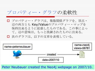 プロパティー・グラフの柔軟性
 プロパティー・グラフは、複数関係グラフを、頂点・
辺の両方とも Key/Valueのプロパティー・マップを
保持出来るように拡張したものである。この事によっ
て、辺の意味は、もっと洗練されたものに出来る。
 次のグラフは、以下の文章を表現している。

Peter Neubauer created the Neo4j webpage on 2007/10.

 
