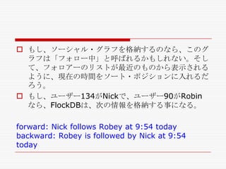  もし、ソーシャル・グラフを格納するのなら、このグ
ラフは「フォロー中」と呼ばれるかもしれない。そし
て、フォロアーのリストが最近のものから表示される
ように、現在の時間をソート・ポジションに入れるだ
ろう。
 もし、ユーザー134がNickで、ユーザー90がRobin
なら、FlockDBは、次の情報を格納する事になる。
forward: Nick follows Robey at 9:54 today
backward: Robey is followed by Nick at 9:54
today

 