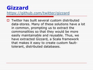 Gizzard

https://github.com/twitter/gizzard
 Twitter has built several custom distributed
data-stores. Many of these solutions have a lot
in common, prompting us to extract the
commonalities so that they would be more
easily maintainable and reusable. Thus, we
have extracted Gizzard, a Scala framework
that makes it easy to create custom faulttolerant, distributed databases.

 