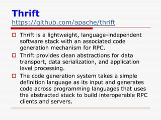 Thrift

https://github.com/apache/thrift
 Thrift is a lightweight, language-independent
software stack with an associated code
generation mechanism for RPC.
 Thrift provides clean abstractions for data
transport, data serialization, and application
level processing.
 The code generation system takes a simple
definition language as its input and generates
code across programming languages that uses
the abstracted stack to build interoperable RPC
clients and servers.

 
