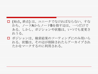  (始点, 終点) は、ユニークでなければならない。すな
わち、ノードAからノードBを指す辺は、一つだけで
ある。しかし、ポジションや状態は、いつでも変更さ
れうる。
 ポジションは、検索結果のソーティングにのみ用いら
れる。状態は、その辺が削除されたらアーカイブされ
たかをマークするのに利用される。

 