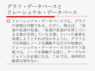 グラフ・データベースと
リレーショナル・データベース
 リレーショナル・データベースでも、グラフ
の表現は可能である。ただし、例えば、「友
達の友達の友達」「友達の友達が引用してい
る文書が引用している文書」といった検索を
実現しようとすれば分かるように、グラフ上
では単純にノードを横断するだけの処理が、
リレーショナル・データベースでのグラフ表
現では、ノードを移動する度に、テーブルの
ジョインが必要になる。これでは、効率的な
検索は望めない。

 