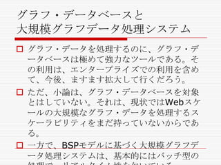 グラフ・データベースと
大規模グラフデータ処理システム
 グラフ・データを処理するのに、グラフ・デ
ータベースは極めて強力なツールである。そ
の利用は、エンタープライズでの利用を含め
て、今後、ますます拡大して行くだろう。
 ただ、小論は、グラフ・データベースを対象
とはしていない。それは、現状ではWebスケ
ールの大規模なグラフ・データを処理するス
ケーラビリティをまだ持っていないからであ
る。
 一方で、BSPモデルに基づく大規模グラフデ
ータ処理システムは、基本的にはバッチ型の

 
