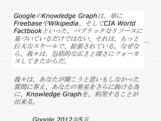 GoogleのKnowledge Graphは、単に
FreebaseやWikipedia、そしてCIA World
Factbookといった、パブリックなリソースに

基づいているだけではない。それは、もっと
巨大なスケールで、拡張されている。なぜな
ら、我々は、包括的な広さと深さにフォーカ
スしてきたからだ。
我々は、あなたが聞こうと思いもしなかった
質問に答え、あなたの発見をさらに助ける為
に、Knowledge Graphを、利用することが
出来る。

 