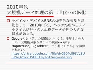 2010年代
大規模データ処理の第二世代への転化
 モバイル・デバイスSNSの爆発的な普及を背
景として、2010年ごろ、バッチ処理からリア
ルタイム処理への大規模データ処理の大きな
転換が始まる。
 Googleのシステムの転換については、昨年７月の丸
山の「大規模分散システムの現在--- GFS,
MapReduce, BigTableは、どう進化したか」を参照
されたい。
https://drive.google.com/file/d/0B04ol8GVySU
ueWQ2dkZUSFFETlk/edit?usp=sharing

 