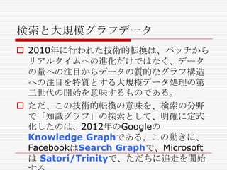 検索と大規模グラフデータ
 2010年に行われた技術的転換は、バッチから
リアルタイムへの進化だけではなく、データ
の量への注目からデータの質的なグラフ構造
への注目を特質とする大規模データ処理の第
二世代の開始を意味するものである。
 ただ、この技術的転換の意味を、検索の分野
で「知識グラフ」の探索として、明確に定式
化したのは、2012年のGoogleの
Knowledge Graphである。この動きに、
FacebookはSearch Graphで、Microsoft
は Satori/Trinityで、ただちに追走を開始

 