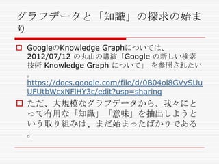グラフデータと「知識」の探求の始ま
り
 GoogleのKnowledge Graphについては、
2012/07/12 の丸山の講演「Google の新しい検索
技術 Knowledge Graph について」 を参照されたい
。
https://docs.google.com/file/d/0B04ol8GVySUu
UFUtbWcxNFlHY3c/edit?usp=sharing

 ただ、大規模なグラフデータから、我々にと
って有用な「知識」「意味」を抽出しようと
いう取り組みは、まだ始まったばかりである
。

 