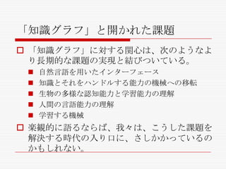 「知識グラフ」と開かれた課題
 「知識グラフ」に対する関心は、次のようなよ
り長期的な課題の実現と結びついている。






自然言語を用いたインターフェース
知識とそれをハンドルする能力の機械への移転
生物の多様な認知能力と学習能力の理解
人間の言語能力の理解
学習する機械

 楽観的に語るならば、我々は、こうした課題を
解決する時代の入り口に、さしかかっているの
かもしれない。

 