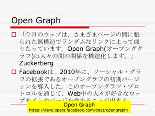 Open Graph
 「今日のウェブは、さまざまページの間に張
られた無構造でランダムなリンクによって成
りたっています。Open Graph(オープンググ
ラフ)は人々の間の関係を構造化します。」
Zuckerberg
 Facebookは、2010年に、ソーシャル・グラ
フの拡張であるオープングラフの初期バージ
ョンを導入した。このオープングラフ・プロ
トコルを通じて、Web中の人々が好きなウェ
ブサイトやページを含めることが出来る。
Open Graph

https://developers.facebook.com/docs/opengraph/

 