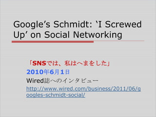 Google‘s Schmidt: ‗I Screwed
Up‘ on Social Networking
「SNSでは、私はへまをした」
2010年6月1日
Wired誌へのインタビュー
http://www.wired.com/business/2011/06/g
oogles-schmidt-social/

 