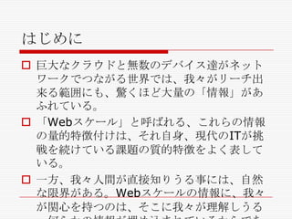 はじめに
 巨大なクラウドと無数のデバイス達がネット
ワークでつながる世界では、我々がリーチ出
来る範囲にも、驚くほど大量の「情報」があ
ふれている。
 「Webスケール」と呼ばれる、これらの情報
の量的特徴付けは、それ自身、現代のITが挑
戦を続けている課題の質的特徴をよく表して
いる。
 一方、我々人間が直接知りうる事には、自然
な限界がある。Webスケールの情報に、我々
が関心を持つのは、そこに我々が理解しうる

 