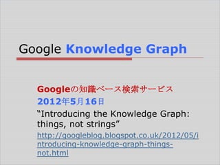 Google Knowledge Graph
Googleの知識ベース検索サービス
2012年5月16日
―Introducing the Knowledge Graph:
things, not strings‖
http://googleblog.blogspot.co.uk/2012/05/i
ntroducing-knowledge-graph-thingsnot.html

 