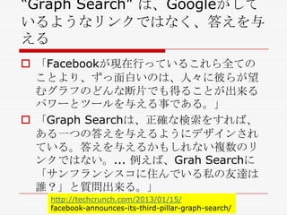 ―Graph Search‖ は、Googleがして
いるようなリンクではなく、答えを与
える
 「Facebookが現在行っているこれら全ての
ことより、ずっ面白いのは、人々に彼らが望
むグラフのどんな断片でも得ることが出来る
パワーとツールを与える事である。」
 「Graph Searchは、正確な検索をすれば、
ある一つの答えを与えるようにデザインされ
ている。答えを与えるかもしれない複数のリ
ンクではない。... 例えば、Grah Searchに
「サンフランシスコに住んでいる私の友達は
誰？」と質問出来る。」
http://techcrunch.com/2013/01/15/
facebook-announces-its-third-pillar-graph-search/

 