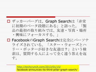  ザッカーバーグは、Graph Searchは「非常
に初期のベータ段階にある」と語った。「製
品の最初の取り組みでは、友達・写真・場所
・興味にフォーカスする。」
 FacebookのGraph Searchは完全にパーソナ
ライズされている。「スター・ウォーズとハ
リー・ポッターが好きな友達は？」という検
索は、質問する人によって全く違う答えを返
す。
http://techcrunch.com/2013/01/15/
facebook-announces-its-third-pillar-graph-search/

 