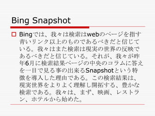 Bing Snapshot
 Bingでは、我々は検索はwebのページを指す
青いリンク以上のものであるべきだと信じて
いる。我々はまた検索は現実の世界の反映で
あるべきだと信じている。それが、我々が昨
年6月に検索結果ページの中央のコラムに答え
を一目で見る事の出来るSnapshotという特
徴を導入した理由である。この検索結果は、
現実世界をよりよく理解し開拓する、豊かな
検索である。我々は、まず、映画、レストラ
ン、ホテルから始めた。

 