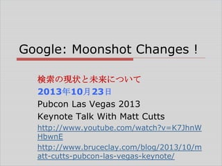 Google: Moonshot Changes !
検索の現状と未来について
2013年10月23日
Pubcon Las Vegas 2013
Keynote Talk With Matt Cutts
http://www.youtube.com/watch?v=K7JhnW
HbwnE
http://www.bruceclay.com/blog/2013/10/m
att-cutts-pubcon-las-vegas-keynote/

 