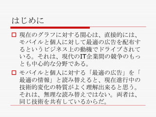 はじめに
 現在のグラフに対する関心は、直接的には、
モバイルと個人に対して最適の広告を配布す
るというビジネス上の動機でドライブされて
いる。それは、現代のIT企業間の競争のもっ
とも中心的な分野である。
 モバイルと個人に対する「最適の広告」を「
最適の情報」と読み替えると、現在進行中の
技術的変化の特質がよく理解出来ると思う。
それは、無理な読み替えではない。両者は、
同じ技術を共有しているからだ。

 