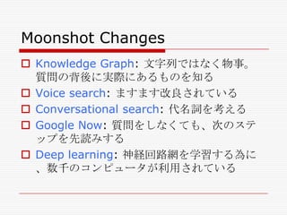 Moonshot Changes
 Knowledge Graph: 文字列ではなく物事。
質問の背後に実際にあるものを知る
 Voice search: ますます改良されている
 Conversational search: 代名詞を考える
 Google Now: 質問をしなくても、次のステ
ップを先読みする
 Deep learning: 神経回路網を学習する為に
、数千のコンピュータが利用されている

 
