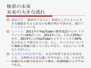 検索の未来
未来の大きな流れ
 機械学習： 検索をする人に、如何にしたらもっと大
きな価値を与えられるかを解き明かす試みを、続けて
いこうとしている
 モバイル: 2011年のYouTubeの携帯電話からの トラ
フィックは6%だった。2012年には、それは25%に
なり、2014年にはYouTubeのトラフィックの40%
を占めると予想されている。もし、モバイルについて
の戦略を明確に持っていないのなら、それについて考
えた方がいい。
 社会性/主体性/著作権： 自分が何者であるかを知る
こと。主体性は大きな違いを生み出しうる。人々が耳
を傾ける人物であるという事は、長期間続くシグナル
である。

 