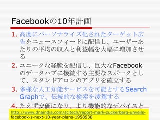 Facebookの10年計画
1. 高度にパーソナライズ化されたターゲット広
告をニュースフィードに配信し、ユーザーあ
たりの平均の収入と利益幅を大幅に増加させ
る
2. ユニークな経験を配信し、巨大なFacebook
のデータハブに接続する主要なスポークとし
て、スタンドアロンのアプリを確立する
3. 多様な人工知能サービスを可能とするSearch
Graphで、伝統的な検索を凌駕する
4. たえず安価になり、より機能的なデバイスと
http://www.dnaindia.com/scitech/report-mark-zuckerberg-unveilsデータセンターをインターネットにもたらす
facebook-s-next-10-year-plans-1958538

 