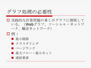 グラフ処理の必要性
 実践的な計算問題の多くがグラフに関係して
いる。（Webグラフ、ソーシャル・ネットワ
ーク、輸送ネットワーク）

例:






最小経路
クラスタリング
ページランク
最大フロー・最小カット
連結要素

 