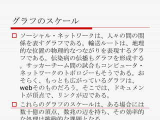 グラフのスケール
 ソーシャル・ネットワークは、人々の間の関
係を表すグラフである。輸送ルートは、地理
的な位置の物理的なつながりを表現するグラ
フである。伝染病の伝播もグラフを形成する
。サッカーチーム間の試合もコンピュータ・
ネットワークのトポロジーもそうである。お
そらく、もっとも広がっているグラフは、
webそのものだろう。そこでは、ドキュメン
トが頂点で、リンクが辺である。
 これらのグラフのスケールは、ある場合には
数十億の頂点、数兆の辺を持ち、その効率的

 