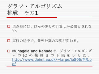 グラフ・アルゴリズム
挑戦 その1
 頂点毎には、ほんの尐しの計算しか必要とされな
い。
 実行の途中で、並列計算の程度が変わる。
 Munagala and Ranadeは、グラフ・アルゴリズ
ム の IO の 複 雑 さ の 下 限 を 示 し た 。
http://www.daimi.au.dk/~large/ioS06/MR.p
df

 