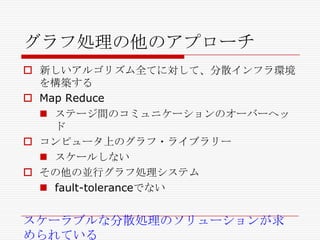グラフ処理の他のアプローチ
 新しいアルゴリズム全てに対して、分散インフラ環境
を構築する
 Map Reduce
 ステージ間のコミュニケーションのオーバーヘッ
ド
 コンピュータ上のグラフ・ライブラリー
 スケールしない
 その他の並行グラフ処理システム
 fault-toleranceでない

スケーラブルな分散処理のソリューションが求
められている

 