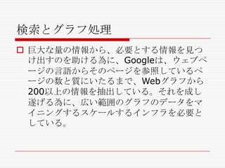 検索とグラフ処理
 巨大な量の情報から、必要とする情報を見つ
け出すのを助ける為に、Googleは、ウェブペ
ージの言語からそのページを参照しているペ
ージの数と質にいたるまで、Webグラフから
200以上の情報を抽出している。それを成し
遂げる為に、広い範囲のグラフのデータをマ
イニングするスケールするインフラを必要と
している。

 
