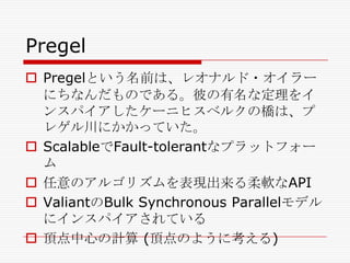 Pregel
 Pregelという名前は、レオナルド・オイラー
にちなんだものである。彼の有名な定理をイ
ンスパイアしたケーニヒスベルクの橋は、プ
レゲル川にかかっていた。
 ScalableでFault-tolerantなプラットフォー
ム
 任意のアルゴリズムを表現出来る柔軟なAPI
 ValiantのBulk Synchronous Parallelモデル
にインスパイアされている
 頂点中心の計算 (頂点のように考える)

 