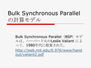 Bulk Synchronous Parallel
の計算モデル
Bulk Synchronous Parallel（BSP）モデ
ルは、ハーバード大のLeslie Valiant によ
って，1980年代に提案された。
http://web.mit.edu/6.976/www/hand
out/valiant2.pdf

 