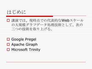 はじめに
 講演では、現時点での代表的なWebスケール
の大規模グラフデータ処理技術として、次の
三つの技術を取り上げる。

 Google Pregel
 Apache Giraph
 Microsoft Trinity

 