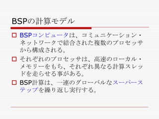 BSPの計算モデル
 BSPコンピュータは、コミュニケーション・
ネットワークで結合された複数のプロセッサ
から構成される。
 それぞれのプロセッサは、高速のローカル・
メモリーをもち、それぞれ異なる計算スレッ
ドを走らせる事がある。
 BSP計算は、一連のグローバルなスーパース
テップを繰り返し実行する。

 
