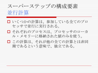 スーパーステップの構成要素
並行計算
 いくつかの計算は、参加している全てのプロ
セッサで並行に実行される。
 それぞれのプロセスは、プロセッサのローカ
ル・メモリーに格納された値のみを使う。
 この計算は、それが他の全ての計算とは非同
期であるという意味で、独立である。

 